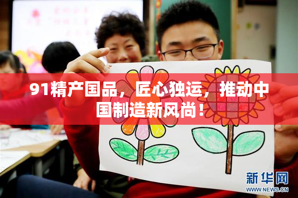 91精产国品，匠心独运，推动中国制造新风尚！