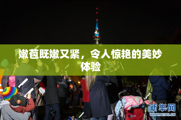 嫩苞既嫩又紧，令人惊艳的美妙体验