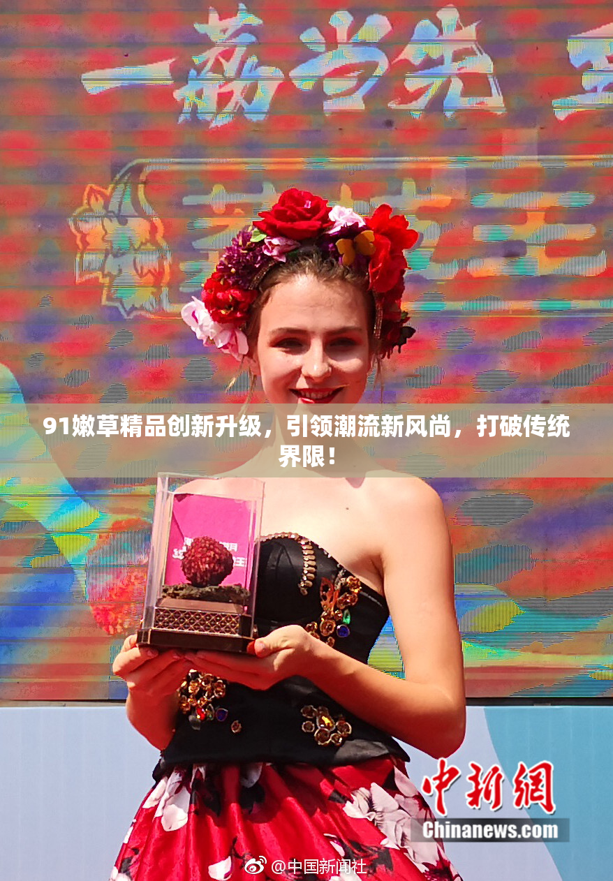 91嫩草精品创新升级，引领潮流新风尚，打破传统界限！