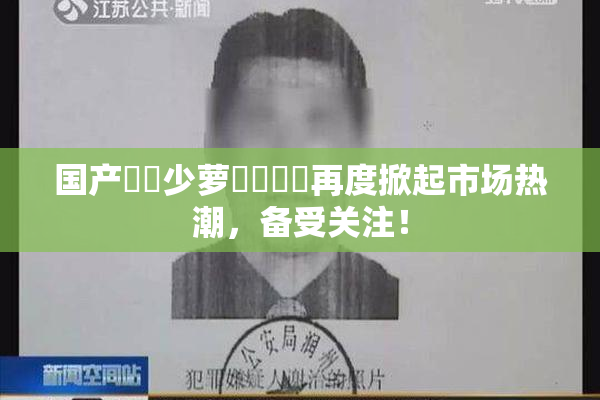 国产❌‌少萝❌‌❌‌再度掀起市场热潮，备受关注！