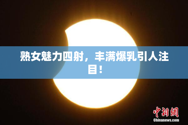 熟女魅力四射，丰满爆乳引人注目！
