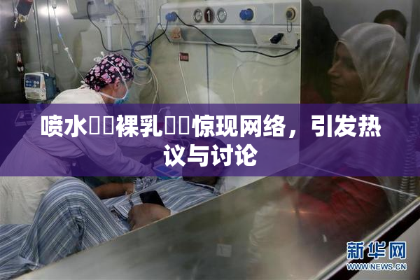 喷水❌‌裸乳❌‌惊现网络，引发热议与讨论