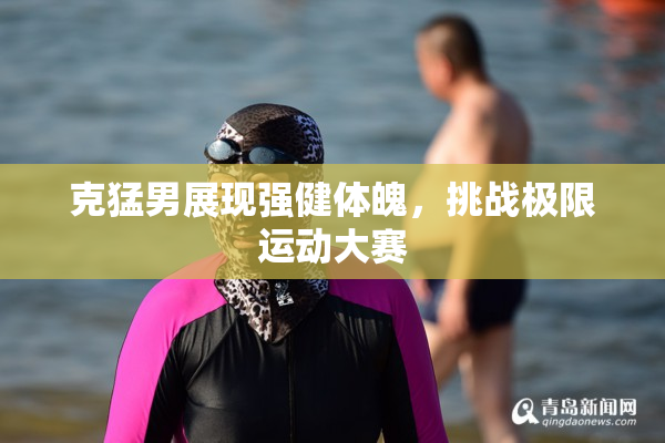 克猛男展现强健体魄，挑战极限运动大赛