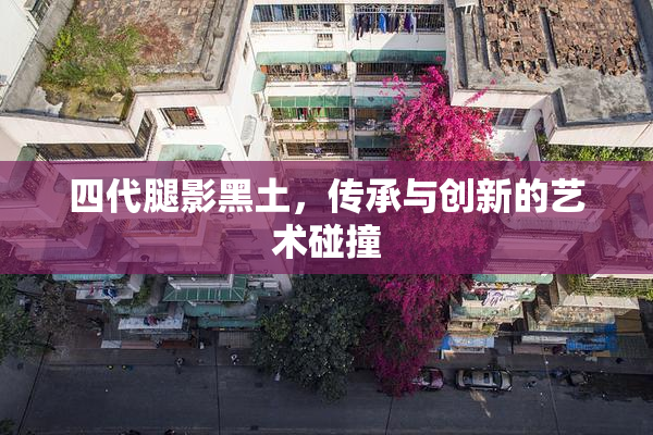 四代腿影黑土，传承与创新的艺术碰撞