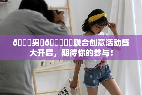 😚男‌🍌❌‌联合创意活动盛大开启，期待你的参与！