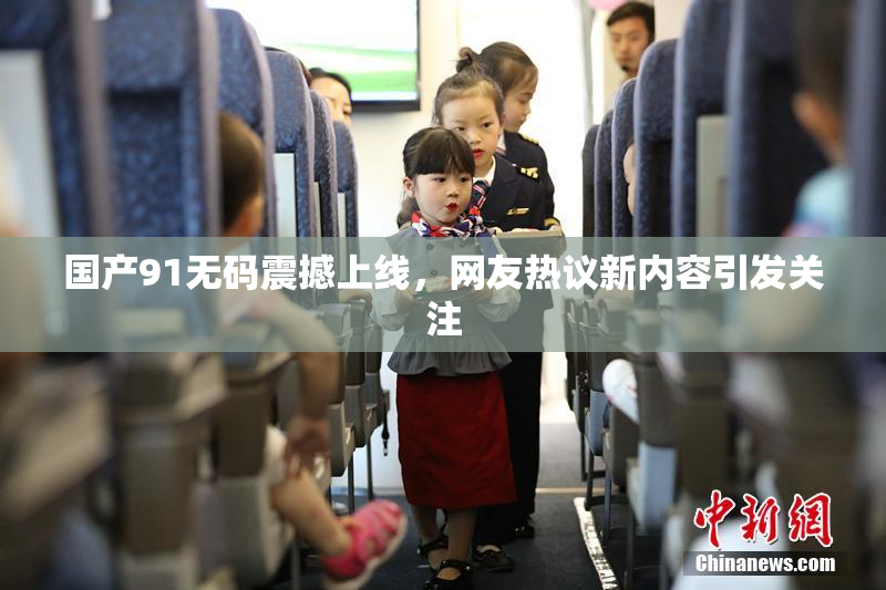 国产91无码震撼上线，网友热议新内容引发关注