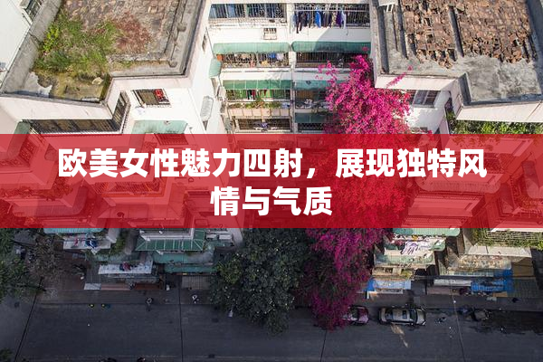 欧美女性魅力四射，展现独特风情与气质