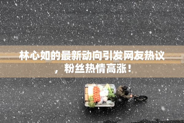 林心如的最新动向引发网友热议，粉丝热情高涨！