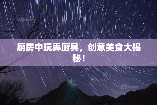 厨房中玩弄厨具，创意美食大揭秘！