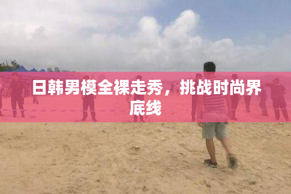日韩男模全裸走秀，挑战时尚界底线