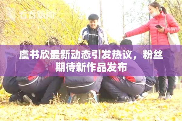 虞书欣最新动态引发热议，粉丝期待新作品发布