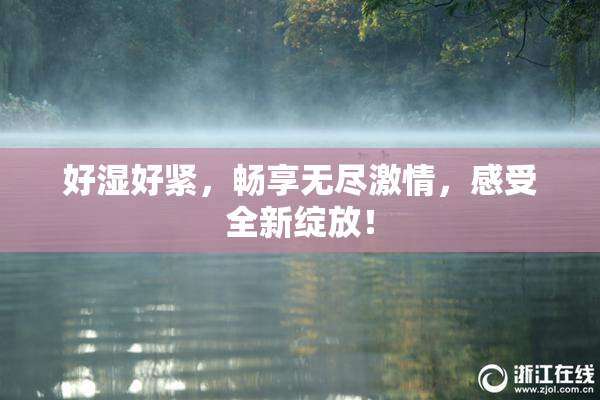 好湿好紧，畅享无尽激情，感受全新绽放！