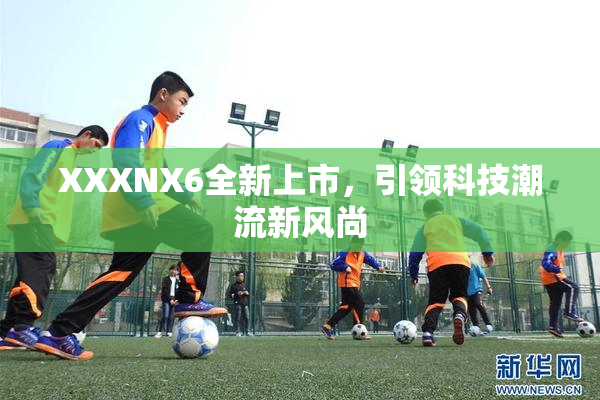 XXXNX6全新上市，引领科技潮流新风尚