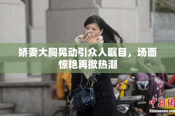 娇妻大胸晃动引众人瞩目，场面惊艳再掀热潮
