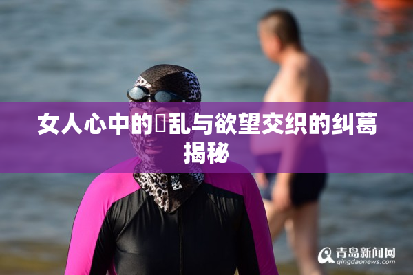 女人心中的婬乱与欲望交织的纠葛揭秘