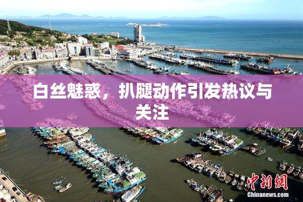 白丝魅惑，扒腿动作引发热议与关注