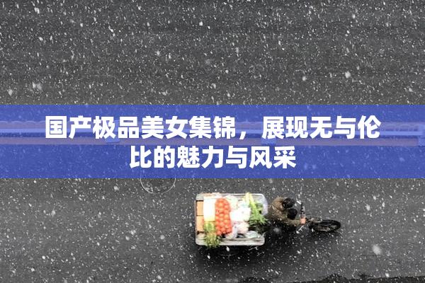 国产极品美女集锦，展现无与伦比的魅力与风采