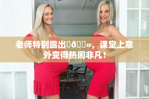 老师特别露出‌🐻，课堂上意外变得热闹非凡！