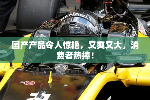 国产产品令人惊艳，又爽又大，消费者热捧！