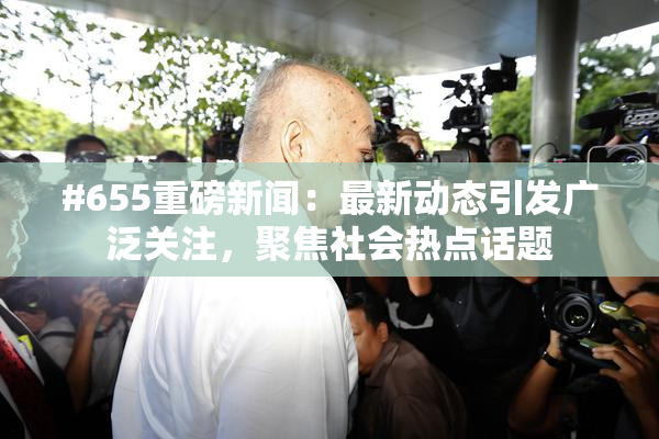 #655重磅新闻：最新动态引发广泛关注，聚焦社会热点话题