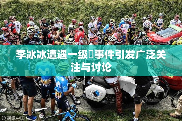 李冰冰遭遇一级婬事件引发广泛关注与讨论