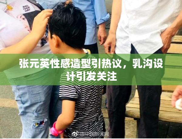 张元英性感造型引热议，乳沟设计引发关注