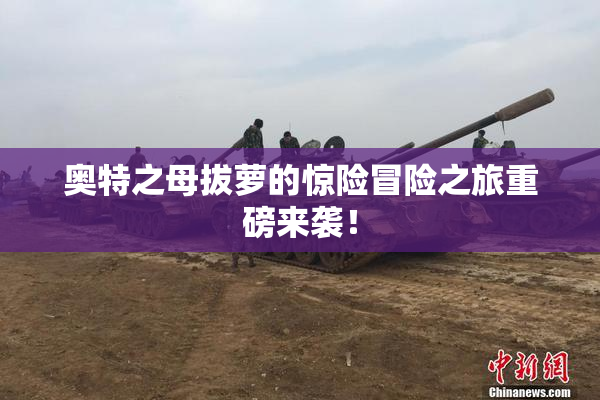 奥特之母拔萝的惊险冒险之旅重磅来袭！