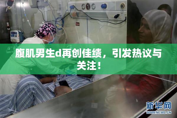 腹肌男生d再创佳绩，引发热议与关注！