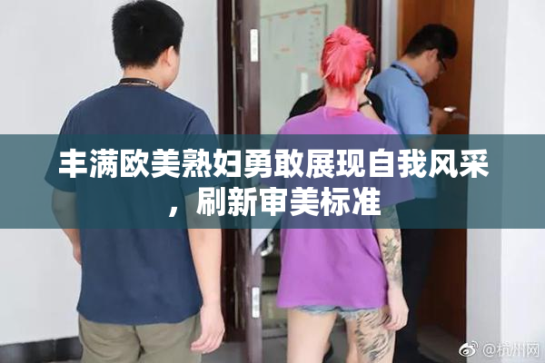 丰满欧美熟妇勇敢展现自我风采，刷新审美标准