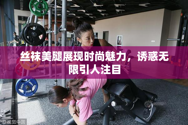 丝袜美腿展现时尚魅力，诱惑无限引人注目