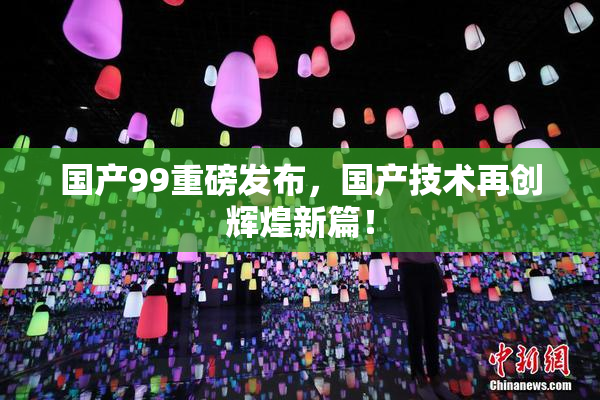 国产99重磅发布，国产技术再创辉煌新篇！