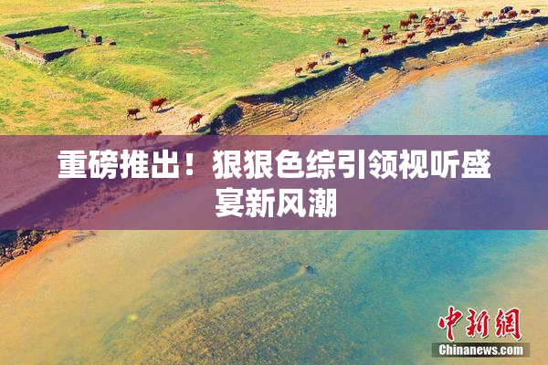 重磅推出！狠狠色综引领视听盛宴新风潮