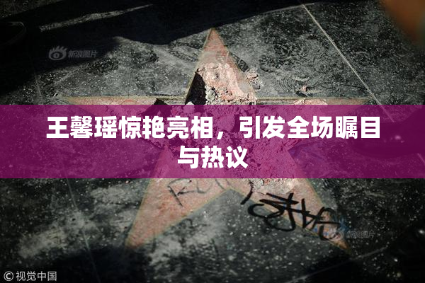 王馨瑶惊艳亮相，引发全场瞩目与热议