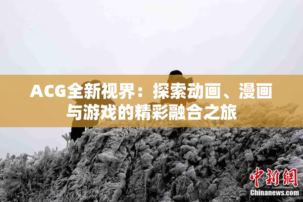 ACG全新视界：探索动画、漫画与游戏的精彩融合之旅