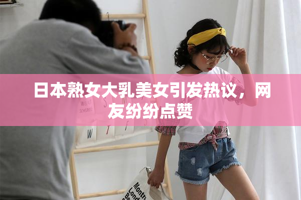 日本熟女大乳美女引发热议，网友纷纷点赞