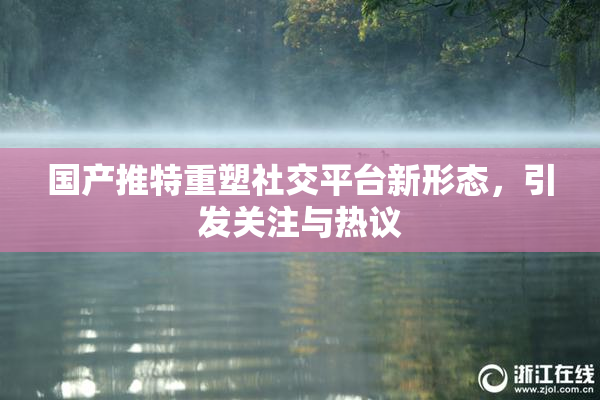 国产推特重塑社交平台新形态，引发关注与热议