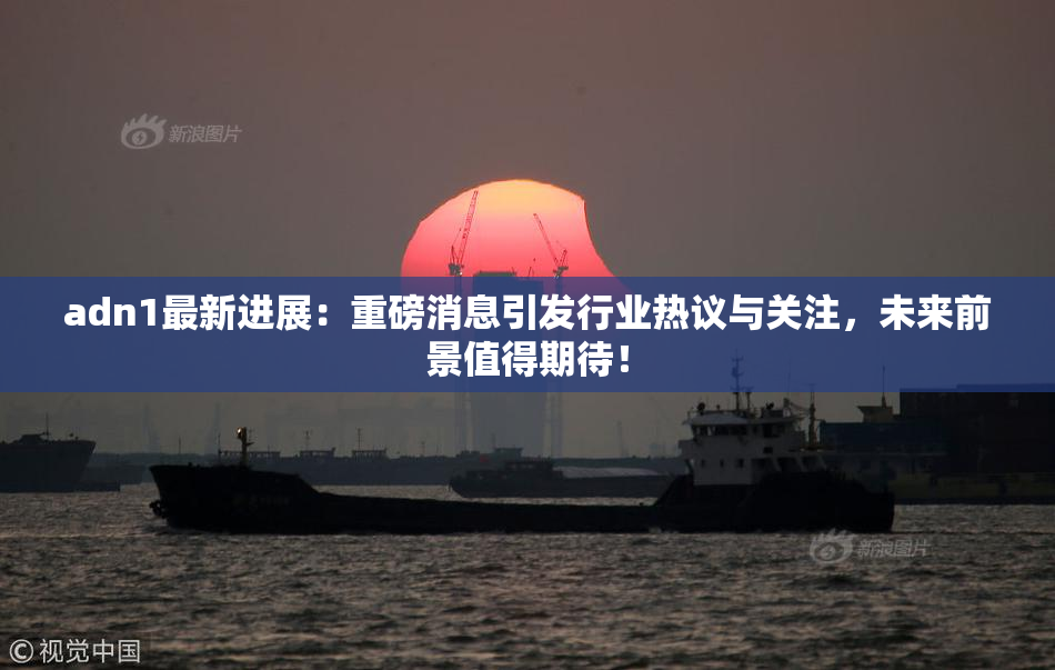 adn1最新进展：重磅消息引发行业热议与关注，未来前景值得期待！