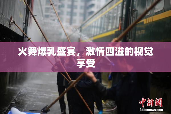 火舞爆乳盛宴，激情四溢的视觉享受