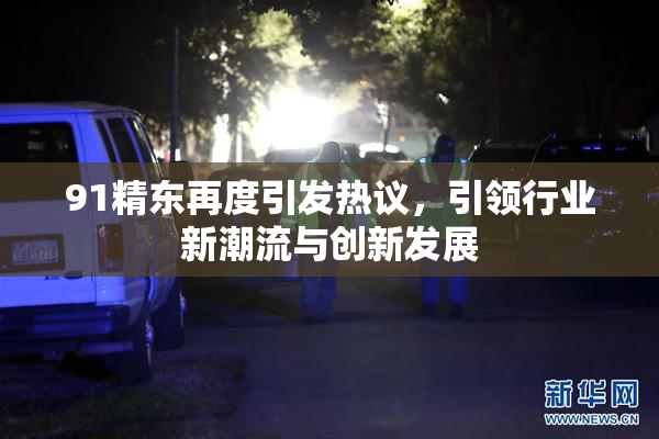 91精东再度引发热议，引领行业新潮流与创新发展