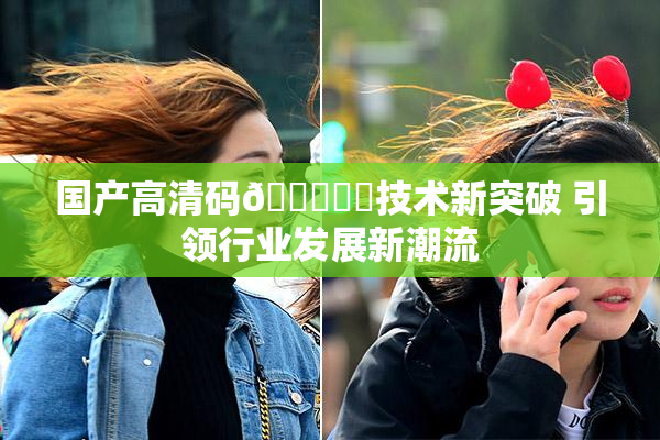 国产高清码🔞❌‌技术新突破 引领行业发展新潮流