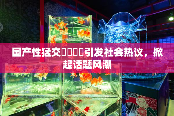 国产性猛交❌‌❌‌引发社会热议，掀起话题风潮