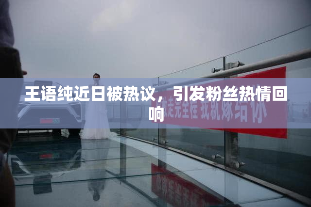 王语纯近日被热议，引发粉丝热情回响