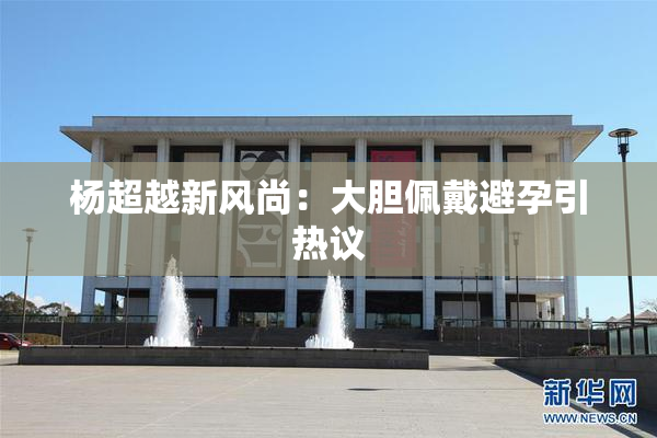 杨超越新风尚：大胆佩戴避孕引热议