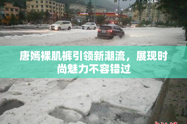 唐嫣裸肌裤引领新潮流，展现时尚魅力不容错过