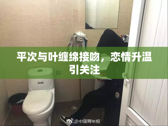 平次与叶缠绵接吻，恋情升温引关注