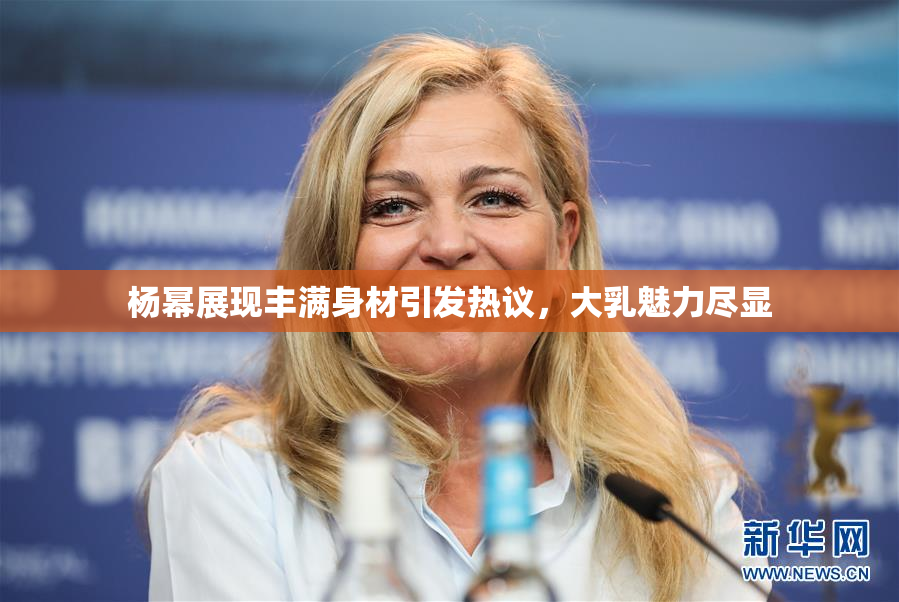 杨幂展现丰满身材引发热议，大乳魅力尽显