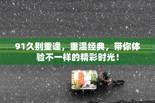 91久别重逢，重温经典，带你体验不一样的精彩时光！
