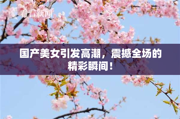 国产美女引发高潮，震撼全场的精彩瞬间！