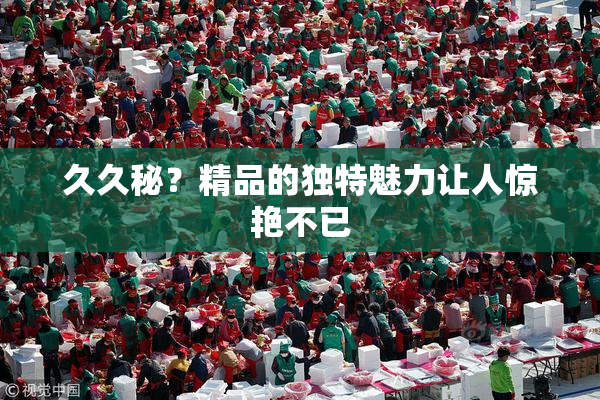 久久秘？精品的独特魅力让人惊艳不已