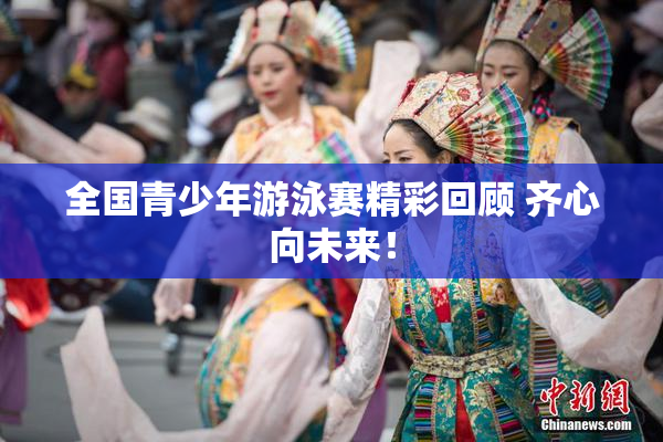 全国青少年游泳赛精彩回顾 齐心向未来！